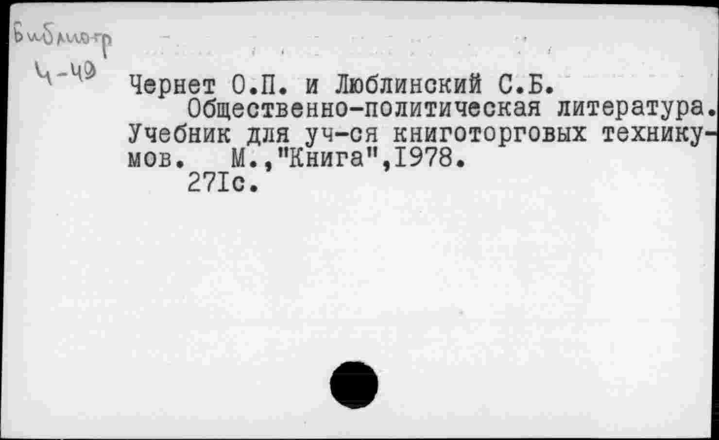 ﻿Ь\лд)


Чернет О.П. и Люблинский С.Б.
Общественно-политическая литература Учебник для уч-ся книготорговых технику' мов. М.,”Книга”,1978.
271с.